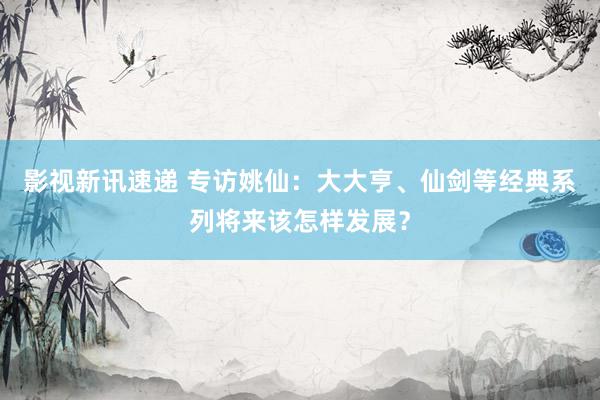 影视新讯速递 专访姚仙：大大亨、仙剑等经典系列将来该怎样发展？