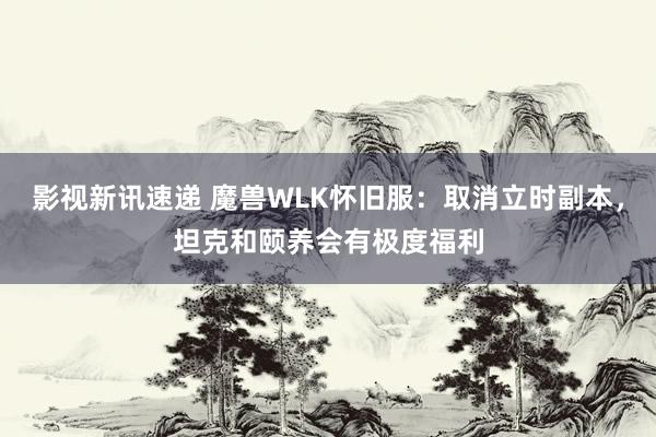 影视新讯速递 魔兽WLK怀旧服：取消立时副本，坦克和颐养会有极度福利