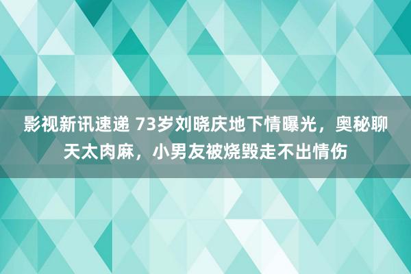 影视新讯速递 73岁刘晓庆地下情曝光，奥秘聊天太肉麻，小男友被烧毁走不出情伤