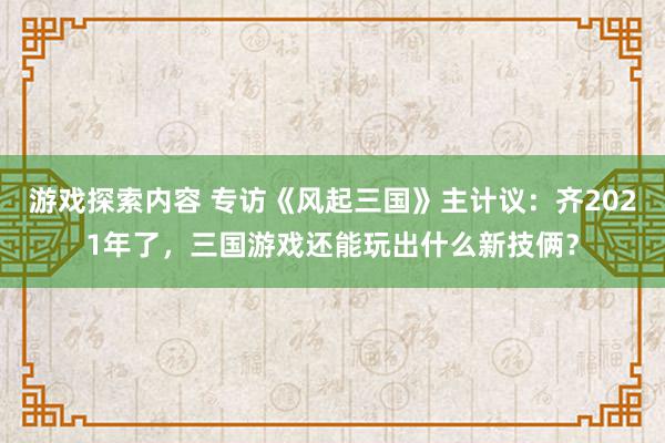 游戏探索内容 专访《风起三国》主计议：齐2021年了，三国游戏还能玩出什么新技俩？