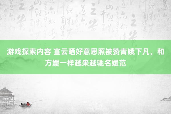 游戏探索内容 宣云晒好意思照被赞青娥下凡，和方媛一样越来越驰名媛范