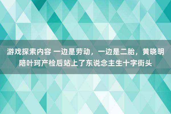 游戏探索内容 一边是劳动，一边是二胎，黄晓明陪叶珂产检后站上了东说念主生十字街头