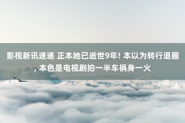 影视新讯速递 正本她已逝世9年! 本以为转行退圈, 本色是电视剧拍一半车祸身一火