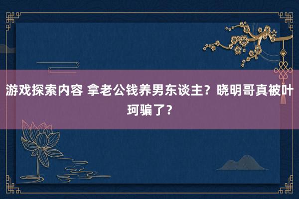 游戏探索内容 拿老公钱养男东谈主？晓明哥真被叶珂骗了？