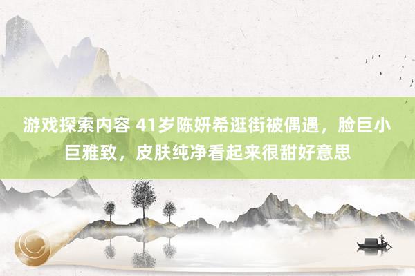 游戏探索内容 41岁陈妍希逛街被偶遇，脸巨小巨雅致，皮肤纯净看起来很甜好意思