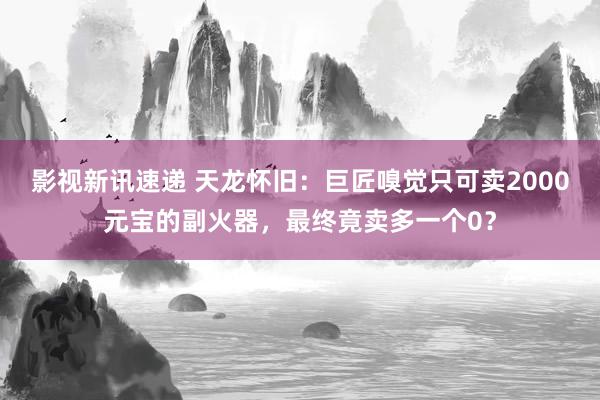 影视新讯速递 天龙怀旧：巨匠嗅觉只可卖2000元宝的副火器，最终竟卖多一个0？