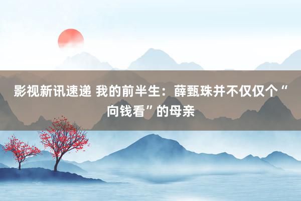 影视新讯速递 我的前半生：薛甄珠并不仅仅个“向钱看”的母亲