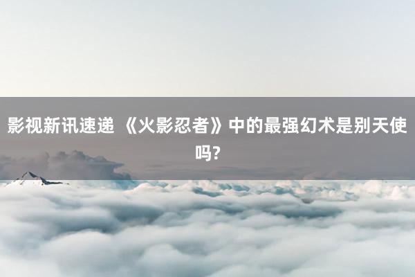 影视新讯速递 《火影忍者》中的最强幻术是别天使吗?