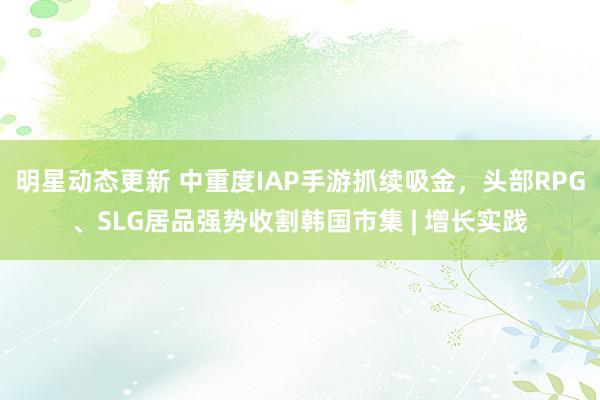 明星动态更新 中重度IAP手游抓续吸金，头部RPG、SLG居品强势收割韩国市集 | 增长实践