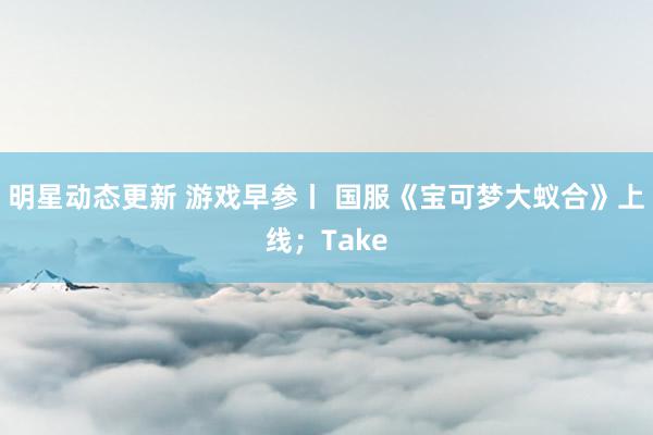 明星动态更新 游戏早参丨 国服《宝可梦大蚁合》上线；Take