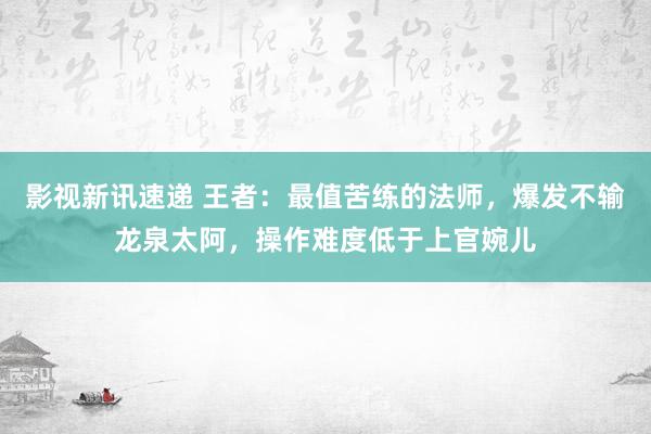 影视新讯速递 王者：最值苦练的法师，爆发不输龙泉太阿，操作难度低于上官婉儿