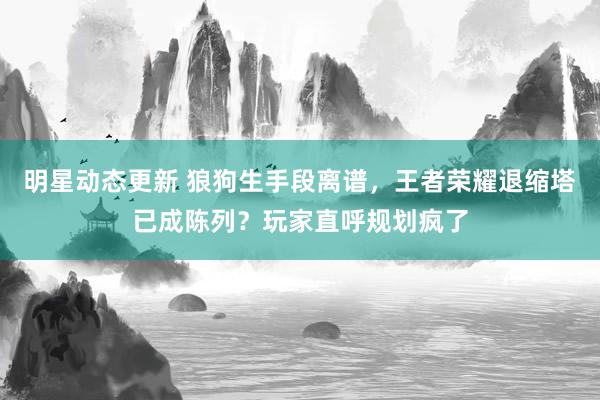 明星动态更新 狼狗生手段离谱，王者荣耀退缩塔已成陈列？玩家直呼规划疯了