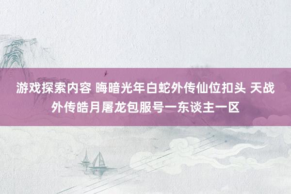 游戏探索内容 晦暗光年白蛇外传仙位扣头 天战外传皓月屠龙包服号一东谈主一区