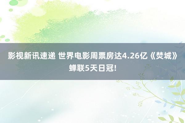 影视新讯速递 世界电影周票房达4.26亿《焚城》蝉联5天日冠!