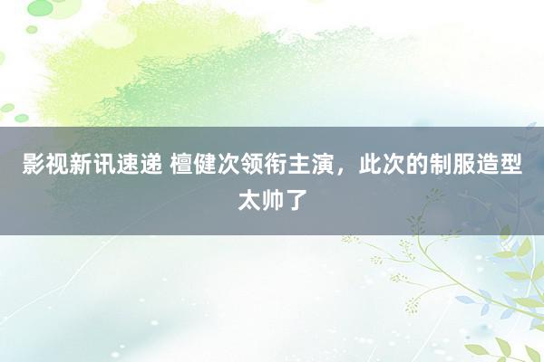 影视新讯速递 檀健次领衔主演，此次的制服造型太帅了