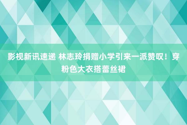 影视新讯速递 林志玲捐赠小学引来一派赞叹！穿粉色大衣搭蕾丝裙