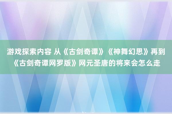 游戏探索内容 从《古剑奇谭》《神舞幻思》再到《古剑奇谭网罗版》网元圣唐的将来会怎么走