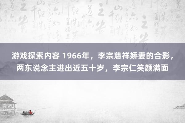 游戏探索内容 1966年，李宗慈祥娇妻的合影，两东说念主进出近五十岁，李宗仁笑颜满面