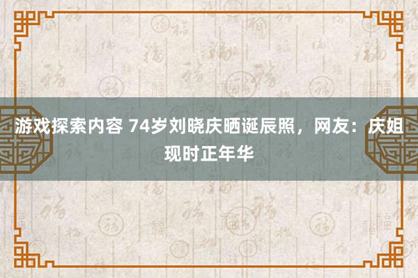 游戏探索内容 74岁刘晓庆晒诞辰照，网友：庆姐现时正年华