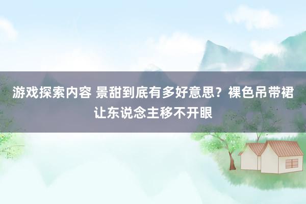 游戏探索内容 景甜到底有多好意思？裸色吊带裙让东说念主移不开眼