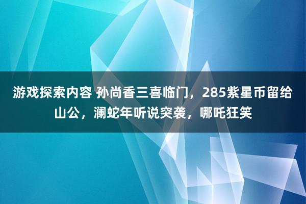 游戏探索内容 孙尚香三喜临门，285紫星币留给山公，澜蛇年听说突袭，哪吒狂笑