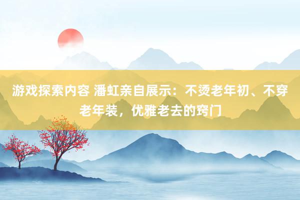 游戏探索内容 潘虹亲自展示：不烫老年初、不穿老年装，优雅老去的窍门