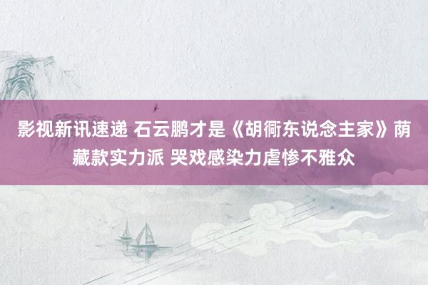 影视新讯速递 石云鹏才是《胡衕东说念主家》荫藏款实力派 哭戏感染力虐惨不雅众