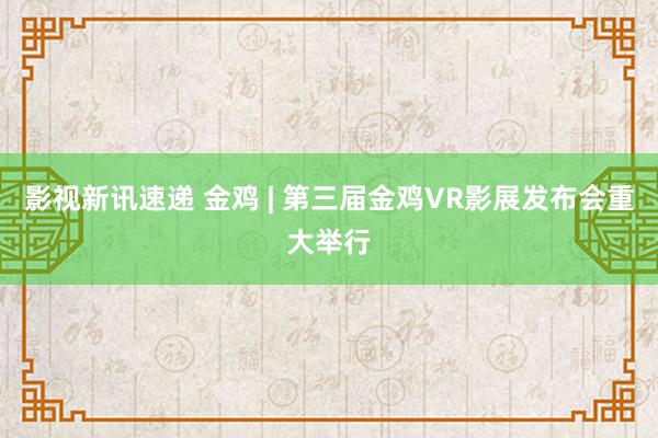 影视新讯速递 金鸡 | 第三届金鸡VR影展发布会重大举行