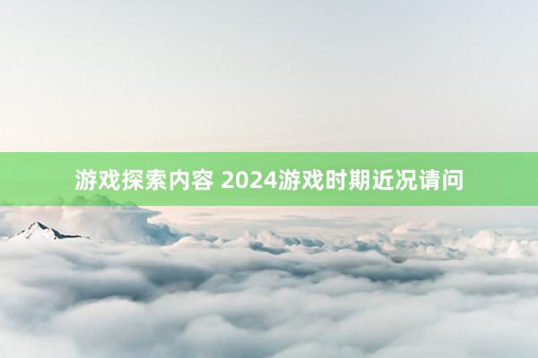 游戏探索内容 2024游戏时期近况请问