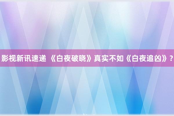 影视新讯速递 《白夜破晓》真实不如《白夜追凶》？