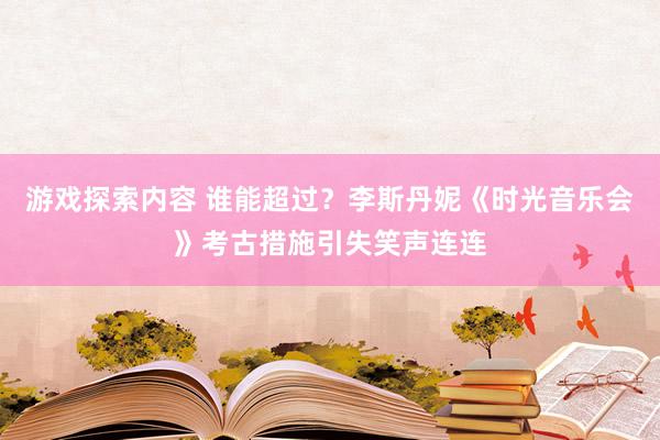 游戏探索内容 谁能超过？李斯丹妮《时光音乐会》考古措施引失笑声连连