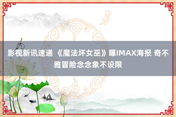 影视新讯速递 《魔法坏女巫》曝IMAX海报 奇不雅冒险念念象不设限