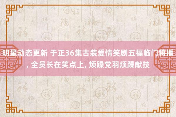 明星动态更新 于正36集古装爱情笑剧五福临门将播, 全员长在笑点上, 烦躁党羽烦躁献技