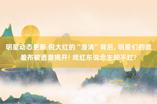 明星动态更新 倪大红的“澄清”背后, 明星们的遮羞布被透澈揭开! 戏红东说念主却不红?