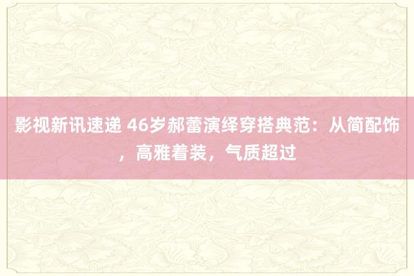 影视新讯速递 46岁郝蕾演绎穿搭典范：从简配饰，高雅着装，气质超过