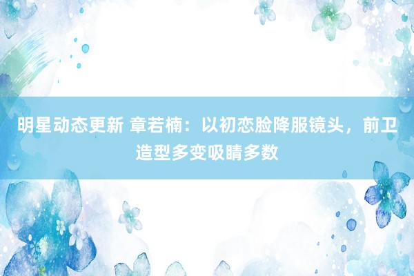 明星动态更新 章若楠：以初恋脸降服镜头，前卫造型多变吸睛多数