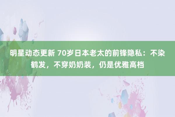 明星动态更新 70岁日本老太的前锋隐私：不染鹤发，不穿奶奶装，仍是优雅高档