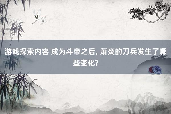 游戏探索内容 成为斗帝之后, 萧炎的刀兵发生了哪些变化?