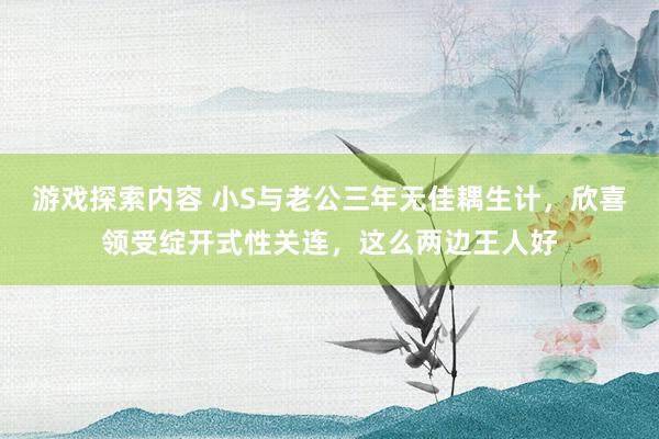 游戏探索内容 小S与老公三年无佳耦生计，欣喜领受绽开式性关连，这么两边王人好