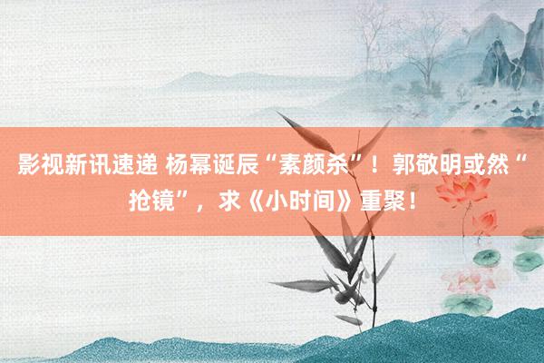 影视新讯速递 杨幂诞辰“素颜杀”！郭敬明或然“抢镜”，求《小时间》重聚！