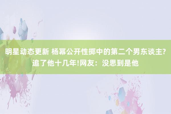 明星动态更新 杨幂公开性掷中的第二个男东谈主?追了他十几年!网友：没思到是他