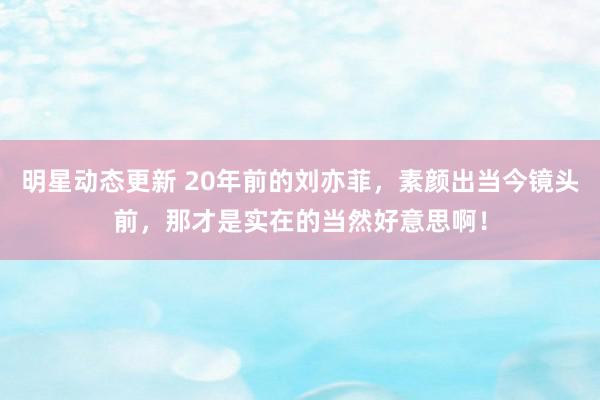 明星动态更新 20年前的刘亦菲，素颜出当今镜头前，那才是实在的当然好意思啊！