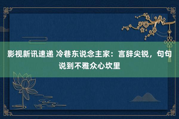 影视新讯速递 冷巷东说念主家：言辞尖锐，句句说到不雅众心坎里