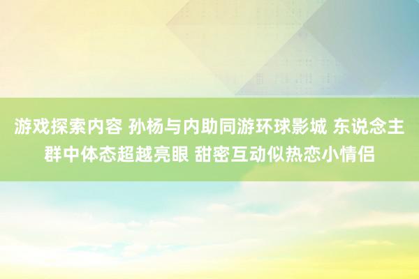 游戏探索内容 孙杨与内助同游环球影城 东说念主群中体态超越亮眼 甜密互动似热恋小情侣