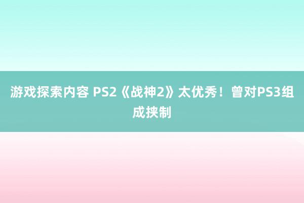 游戏探索内容 PS2《战神2》太优秀！曾对PS3组成挟制