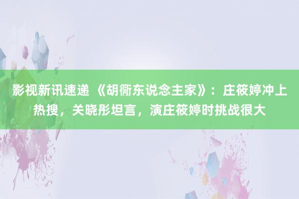 影视新讯速递 《胡衕东说念主家》：庄筱婷冲上热搜，关晓彤坦言，演庄筱婷时挑战很大