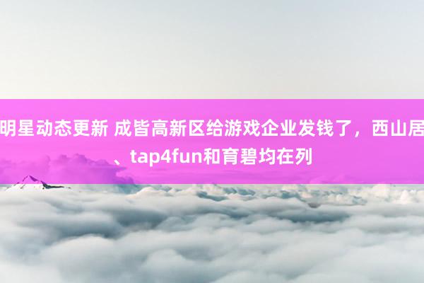 明星动态更新 成皆高新区给游戏企业发钱了，西山居、tap4fun和育碧均在列