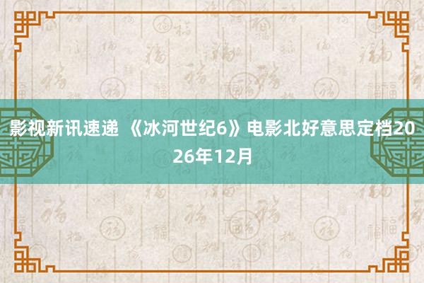 影视新讯速递 《冰河世纪6》电影北好意思定档2026年12月