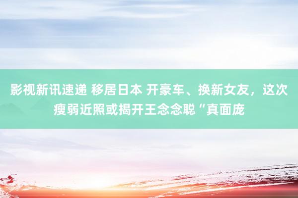 影视新讯速递 移居日本 开豪车、换新女友，这次瘦弱近照或揭开王念念聪“真面庞