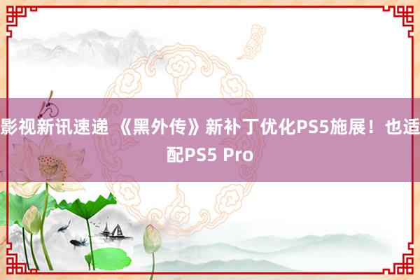 影视新讯速递 《黑外传》新补丁优化PS5施展！也适配PS5 Pro